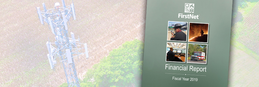 "FirstNet Financial Report Fiscal Year 2019”; a law enforcement officer speaks into a cell phone; a firefighter fights a wildfire; a telecommunications professional looks at computer monitors; an ambulance sits parked in front of trees; background image of a cell tower in a field "FirstNet Financial Report Fiscal Year 2019”; a law enforcement officer speaks into a cell phone; a firefighter fights a wildfire; a telecommunications professional looks at computer monitors; an ambulance sits parked in front of trees; background image of a cell tower in a field